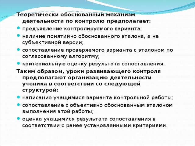Теоретически обоснованный механизм деятельности по контролю предполагает: предъявление контролируемого варианта; наличие понятийно обоснованного эталона, а не субъективной версии; сопоставление проверяемого варианта с эталоном по согласованному алгоритму; критериальную оценку результата сопоставления. Таким образом, уроки развивающего контроля предполагают организацию деятельности ученика в соответствии со следующей структурой: написание учащимися варианта контрольной работы; сопоставление с объективно обоснованным эталоном выполнения этой работы; оценка учащимися результата сопоставления в соответствии с ранее установленными критериями.  