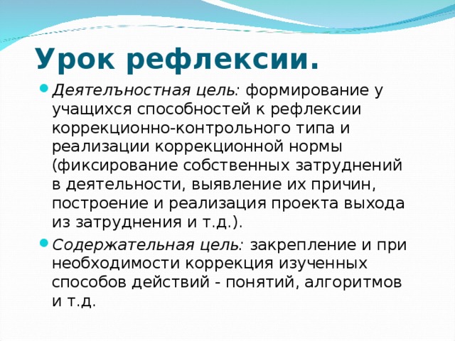 Урок рефлексии.   Деятелъностная цель: формирование у учащихся способностей к рефлексии коррекционно-контрольного типа и реализации коррекционной нормы (фиксирование собственных затруднений в деятельности, выявление их причин, построение и реализация проекта выхода из затруднения и т.д.). Содержательная цель: закрепление и при необходимости коррекция изученных способов действий - понятий, алгоритмов и т.д.  
