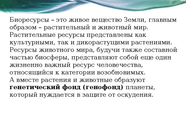 Биоресурсы – это живое вещество Земли, главным образом – растительный и животный мир. Растительные ресурсы представлены как культурными, так и дикорастущими растениями. Ресурсы животного мира, будучи также составной частью биосферы, представляют собой еще один жизненно важный ресурс человечества, относящийся к категории возобновимых. А вместе растения и животные образуют генетический фонд (генофонд)  планеты, который нуждается в защите от оскудения.  