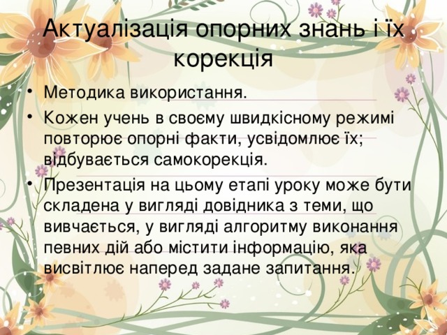 Актуалізація опорних знань і їх корекція Методика використання. Кожен учень в своєму швидкісному режимі повторює опорні факти, усвідомлює їх; відбувається самокорекція. Презентація на цьому етапі уроку може бути складена у вигляді довідника з теми, що вивчається, у вигляді алгоритму виконання певних дій або містити інформацію, яка висвітлює наперед задане запитання. 