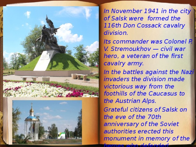 In November 1941 in the city of Salsk were formed the 116th Don Cossack cavalry division. Its commander was Colonel P. V. Stremoukhov — civil war hero, a veteran of the first cavalry army. In the battles against the Nazi invaders the division made victorious way from the foothills of the Caucasus to the Austrian Alps. Grateful citizens of Salsk on the eve of the 70th anniversary of the Soviet authorities erected this monument in memory of the heroes who defended freedom and independence of the Fatherland.    