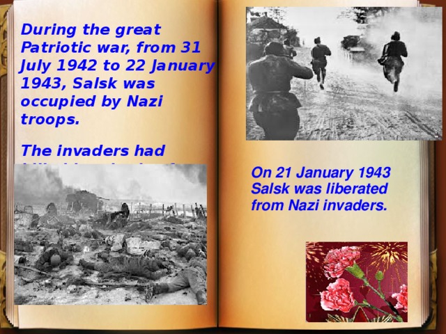 During the great Patriotic war, from 31 July 1942 to 22 January 1943, Salsk was occupied by Nazi troops. The invaders had killed hundreds of civilians. . On 21 January 1943 Salsk was liberated from Nazi invaders. 