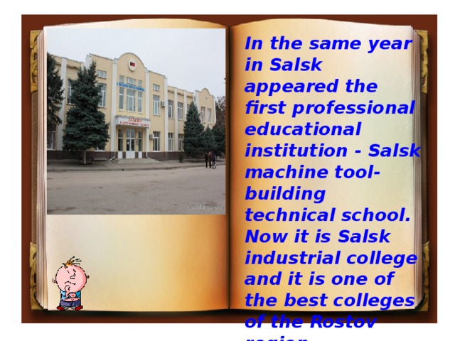 In the same year in Salsk appeared the first professional educational institution - Salsk machine tool-building technical school. Now it is Salsk industrial college and it is one of the best colleges of the Rostov region.  