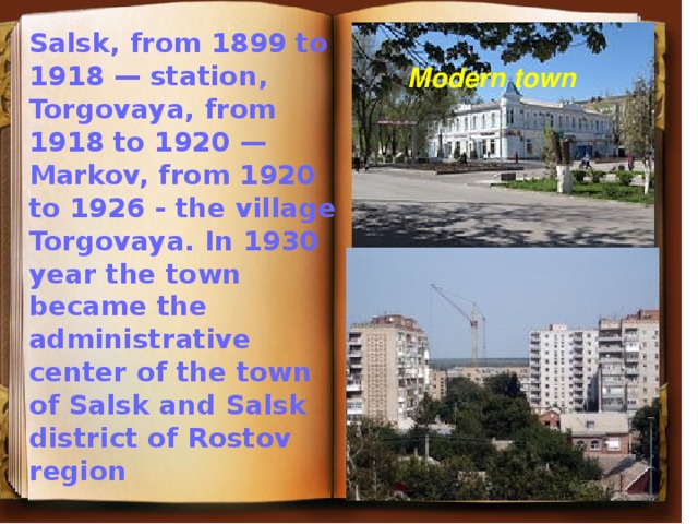 Salsk, from 1899 to 1918 — station, Torgovaya, from 1918 to 1920 — Markov, from 1920 to 1926 - the village Torgovaya. In 1930 year the town became the administrative center of the town of Salsk and Salsk district of Rostov region  Modern town 