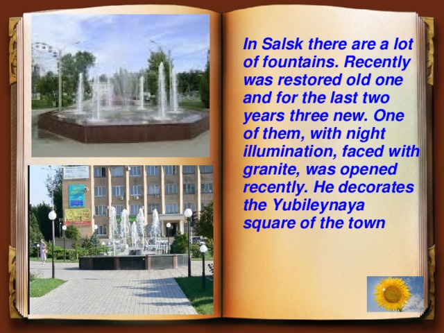 In Salsk there are a lot of fountains. Recently was restored old one and for the last two years three new. One of them, with night illumination, faced with granite, was opened recently. He decorates the Yubileynaya square of the town  