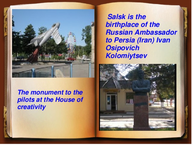  Salsk is the birthplace of the Russian Ambassador to Persia (Iran) Ivan Osipovich Kolomiytsev The monument to the pilots at the House of creativity 