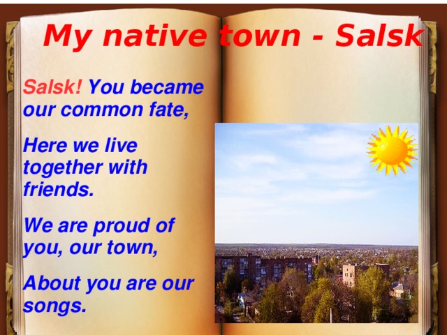 My native town - Salsk Salsk! You became our common fate, Here we live together with friends. We are proud of you, our town, About you are our songs. 
