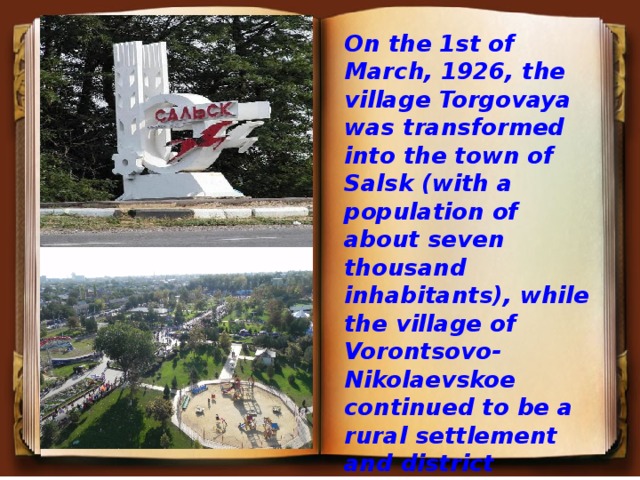 On the 1st of March, 1926, the village Torgovaya was transformed into the town of Salsk (with a population of about seven thousand inhabitants), while the village of Vorontsovo-Nikolaevskoe continued to be a rural settlement and district centre.  