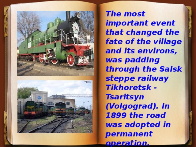 The most important event that changed the fate of the village and its environs, was padding through the Salsk steppe railway Tikhoretsk - Tsaritsyn (Volgograd). In 1899 the road was adopted in permanent operation.  