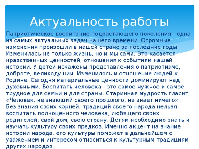 Актуальность работы Патриотическое воспитание подрастающего поколения - одна из самых актуальных задач нашего времени. Огромные изменения произошли в нашей стране за последние годы. Изменилась не только жизнь, но и мы сами. Это касается нравственных ценностей, отношения к событиям нашей истории. У детей искажены представления о патриотизме, доброте, великодушии. Изменилось и отношение людей к Родине. Сегодня материальные ценности доминируют над духовными. Воспитать человека - это самое нужное и самое трудное для семьи и для страны. Старинная мудрость гласит: «Человек, не знающий своего прошлого, не знает ничего». Без знания своих корней, традиций своего народа нельзя воспитать полноценного человека, любящего своих родителей, свой дом, свою страну. Детям необходимо знать и изучать культуру своих предков. Именно акцент на знание истории народа, его культуры поможет в дальнейшем с уважением и интересом относиться к культурным традициям других народов. 