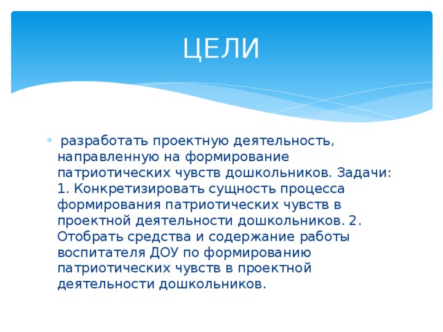 ЦЕЛИ  разработать проектную деятельность, направленную на формирование патриотических чувств дошкольников. Задачи: 1. Конкретизировать сущность процесса формирования патриотических чувств в проектной деятельности дошкольников. 2. Отобрать средства и содержание работы воспитателя ДОУ по формированию патриотических чувств в проектной деятельности дошкольников. 