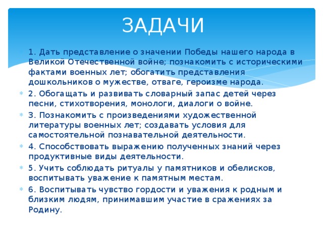 ЗАДАЧИ 1. Дать представление о значении Победы нашего народа в Великой Отечественной войне; познакомить с историческими фактами военных лет; обогатить представления дошкольников о мужестве, отваге, героизме народа. 2. Обогащать и развивать словарный запас детей через песни, стихотворения, монологи, диалоги о войне. 3. Познакомить с произведениями художественной литературы военных лет; создавать условия для самостоятельной познавательной деятельности. 4. Способствовать выражению полученных знаний через продуктивные виды деятельности. 5. Учить соблюдать ритуалы у памятников и обелисков, воспитывать уважение к памятным местам. 6. Воспитывать чувство гордости и уважения к родным и близким людям, принимавшим участие в сражениях за Родину. 