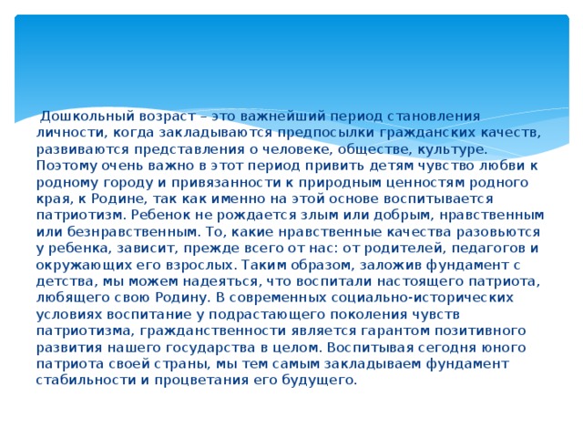  Дошкольный возраст – это важнейший период становления личности, когда закладываются предпосылки гражданских качеств, развиваются представления о человеке, обществе, культуре. Поэтому очень важно в этот период привить детям чувство любви к родному городу и привязанности к природным ценностям родного края, к Родине, так как именно на этой основе воспитывается патриотизм. Ребенок не рождается злым или добрым, нравственным или безнравственным. То, какие нравственные качества разовьются у ребенка, зависит, прежде всего от нас: от родителей, педагогов и окружающих его взрослых. Таким образом, заложив фундамент с детства, мы можем надеяться, что воспитали настоящего патриота, любящего свою Родину. В современных социально-исторических условиях воспитание у подрастающего поколения чувств патриотизма, гражданственности является гарантом позитивного развития нашего государства в целом. Воспитывая сегодня юного патриота своей страны, мы тем самым закладываем фундамент стабильности и процветания его будущего. 