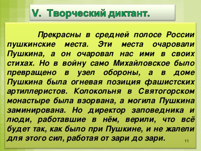  Прекрасны в средней полосе России пушкинские места. Эти места очаровали Пушкина, а он очаровал нас ими в своих стихах. Но в войну само Михайловское было превращено в узел обороны, а в доме Пушкина была огневая позиция фашистских артиллеристов. Колокольня в Святогорском монастыре была взорвана, а могила Пушкина заминирована. Но директор заповедника и люди, работавшие в нём, верили, что всё будет так, как было при Пушкине, и не жалели для этого сил, работая от зари до зари. 11 