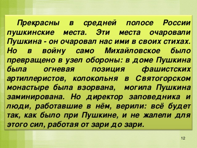  Прекрасны в средней полосе России пушкинские места. Эти места очаровали Пушкина - он очаровал нас ими в своих стихах. Но в войну само Михайловское было превращено в узел обороны: в доме Пушкина была огневая позиция фашистских артиллеристов, колокольня в Святогорском монастыре была взорвана, могила Пушкина заминирована. Но директор заповедника и люди, работавшие в нём, верили: всё будет так, как было при Пушкине, и не жалели для этого сил, работая от зари до зари. 12 