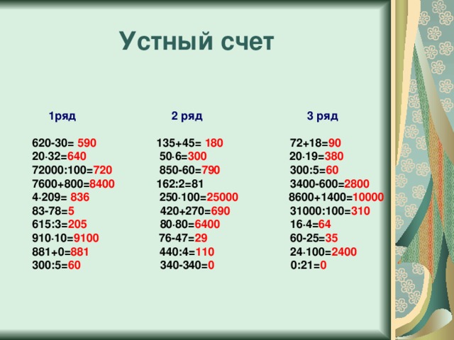 Устный счет   1ряд 2 ряд 3 ряд   620-30= 590 135+45= 180 72+18= 90  20·32= 640 50·6= 300 20·19= 380  72000:100= 720 850-60= 790 300:5= 60  7600+800= 8400 162:2=81 3400-600= 2800  4·209= 836 250·100= 25000 8600+1400= 10000  83-78= 5 420+270= 690 31000:100= 310  615:3= 205 80·80= 6400 16·4= 64  910·10= 9100 76-47= 29 60-25= 35  881+0= 881 440:4= 110 24·100= 2400  300:5= 60 340-340= 0 0:21= 0 