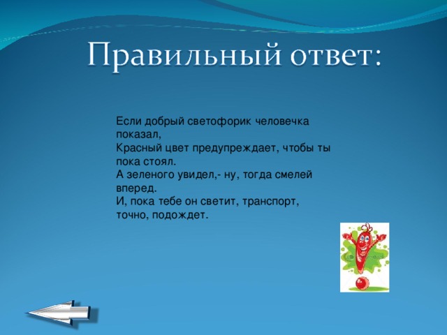 Если добрый светофорик человечка показал,  Красный цвет предупреждает, чтобы ты пока стоял.  А зеленого увидел,- ну, тогда смелей вперед.  И, пока тебе он светит, транспорт, точно, подождет. 