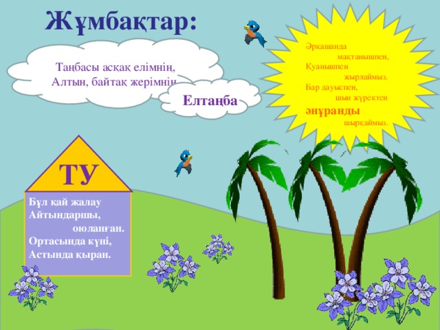 Жұмбақтар: Әрқашанда  мақтанышпен, Қуанышпен  жырлаймыз. Бар дауыспен,  шын жүректен әнұранды  шырқаймыз. Таңбасы асқақ елімнің, Алтын, байтақ жерімнің. Елтаңба ТУ Бұл қай жалау Айтындаршы,   оюланған. Ортасында күні, Астында қыран.  