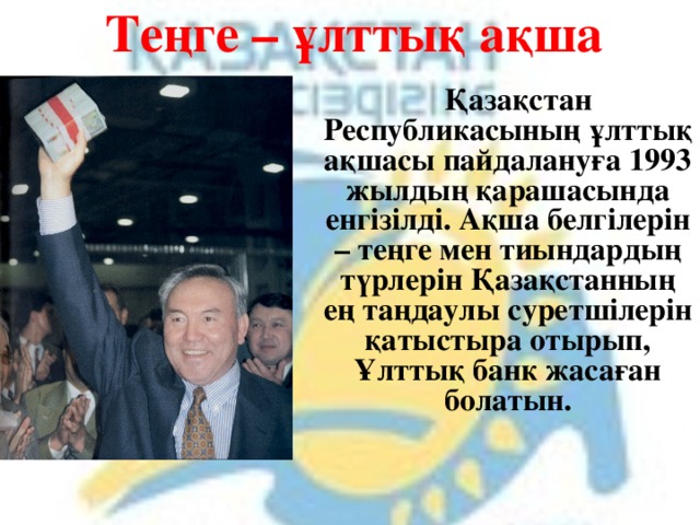 Теңге – ұлттық ақша  Қазақстан Республикасының ұлттық ақшасы пайдалануға 1993 жылдың қарашасында енгізілді. Ақша белгілерін – теңге мен тиындардың түрлерін Қазақстанның ең таңдаулы суретшілерін қатыстыра отырып, Ұлттық банк жасаған болатын. 