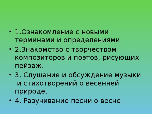 1.Ознакомление с новыми терминами и определениями. 2.Знакомство с творчеством композиторов и поэтов, рисующих пейзаж. 3. Слушание и обсуждение музыки и стихотворений о весенней природе. 4. Разучивание песни о весне.