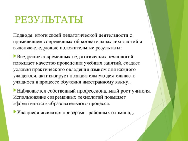РЕЗУЛЬТАТЫ   Подводя, итоги своей педагогической деятельности с применением современных образовательных технологий я выделяю следующие положительные результаты: Внедрение современных педагогических технологий повышает качество проведения учебных занятий, создает условия практического овладения языком для каждого учащегося, активизирует познавательную деятельность учащихся в процессе обучения иностранному языку.. Наблюдается собственный профессиональный рост учителя. Использование современных технологий повышает эффективность образовательного процесса. Учащиеся являются призёрами районных олимпиад.     
