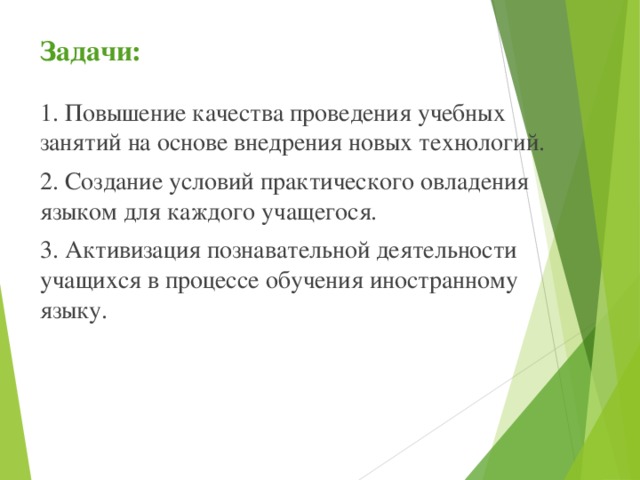 Задачи:  1. Повышение качества проведения учебных занятий на основе внедрения новых технологий. 2. Создание условий практического овладения языком для каждого учащегося. 3. Активизация познавательной деятельности учащихся в процессе обучения иностранному языку. 