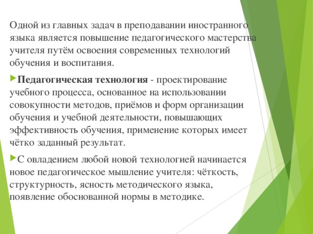 Одной из главных задач в преподавании иностранного языка является повышение педагогического мастерства учителя путём освоения современных технологий обучения и воспитания. Педагогическая технология - проектирование учебного процесса, основанное на использовании совокупности методов, приёмов и форм организации обучения и учебной деятельности, повышающих эффективность обучения, применение которых имеет чётко заданный результат. С овладением любой новой технологией начинается новое педагогическое мышление учителя: чёткость, структурность, ясность методического языка, появление обоснованной нормы в методике. 