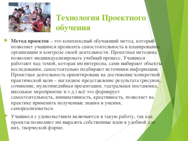 Технология Проектного обучения Метод проектов – это комплексный обучающий метод, который позволяет учащимся проявлять самостоятельность в планировании, организации и контроле своей деятельности. Проектная методика позволяет индивидуализировать учебный процесс. Учащиеся работают над темой, которая им интересна, сами выбирают объекты исследования, самостоятельно подбирают источники информации. Проектная деятельность ориентирована на достижение конкретной практической цели – наглядное представление результата (рисунок, сочинение, мультимедийная презентация, театральная постановка, школьное мероприятие и т.д.) всё это формирует самостоятельность, инициативность, креативность, позволяет на практике применить полученные знания и умения, самореализоваться. Учащиеся с удовольствием включаются в такую работу, так как проекты позволяют им выразить собственные идеи в удобной для них, творческой форме.   