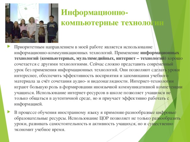 Информационно-компьютерные технологии Приоритетным направлением в моей работе является использование информационно-коммуникационных технологий. Применение информационных технологий (компьютерных, мультимедийных, интернет – технологий) хорошо сочетается с другими технологиями. Сейчас сложно представить современный урок без применения информационных технологий. Они позволяют сделать уроки интереснее, обеспечить эффективность восприятия и запоминания учебного материала за счёт сочетания аудио- и видеонаглядности. Интернет-технологии играют большую роль в формировании иноязычной коммуникативной компетенции учащихся. Использование интернет-ресурсов в школе позволяет учащимся не только общаться в аутентичной среде, но и приучает эффективно работать с информацией. В процессе обучения иностранному языку я применяю разнообразные цифровые образовательные ресурсы. Использование ЦОР позволяет не только разнообразить уроки, развивать самостоятельность и активность учащихся, но и существенно экономит учебное время. 