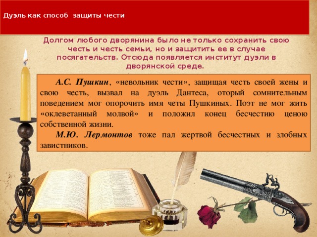  Дуэль как способ защиты чести   Долгом любого дворянина было не только сохранить свою честь и честь семьи, но и защитить ее в случае посягательств. Отсюда появляется институт дуэли в дворянской среде. А.С. Пушкин , « невольник чести » , защищая честь своей жены и свою честь, вызвал на дуэль Дантеса, оторый сомнительным поведением мог опорочить имя четы Пушкиных. Поэт не мог жить « оклеветанный молвой » и положил конец бесчестию ценою собственной жизни. М.Ю. Лермонтов  тоже пал жертвой бесчестных и злобных завистников. 