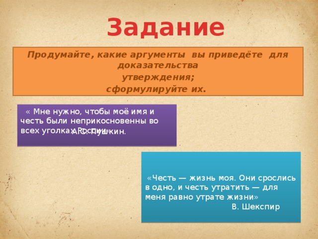 Задание Продумайте, какие аргументы вы приведёте для доказательства  утверждения; сформулируйте их.   « Мне нужно, чтобы моё имя и честь были неприкосновенны во всех уголках России» А.С. Пушкин.     «Честь — жизнь моя. Они срослись в одно, и честь утратить — для меня равно утрате жизни»  В. Шекспир 