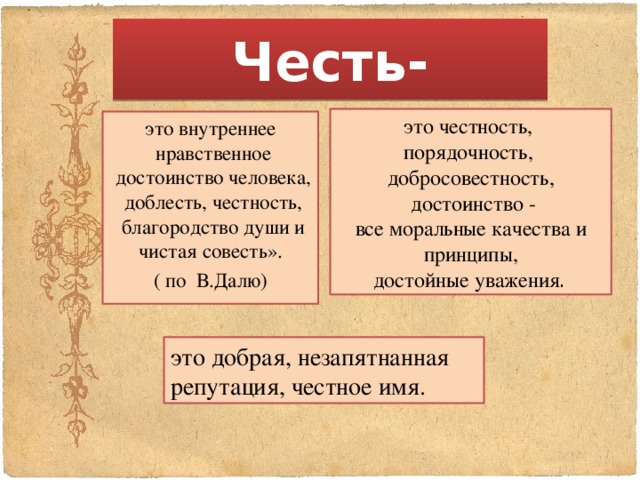 Честь- это честность, порядочность, добросовестность,  достоинство - все моральные качества и принципы,  достойные уважения . это внутреннее нравственное достоинство человека, доблесть, честность, благородство души и чистая совесть». ( по В.Далю) это добрая, незапятнанная репутация, честное имя. 