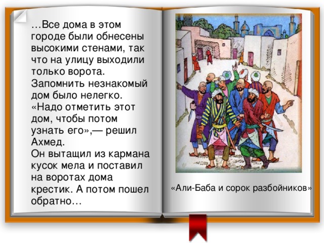  … Все дома в этом городе были обнесены высокими стенами, так что на улицу выходили только ворота. Запомнить незнакомый дом было нелегко.  «Надо отметить этот дом, чтобы потом узнать его»,— решил Ахмед.  Он вытащил из кармана кусок мела и поставил на воротах дома крестик. А потом пошел обратно… «Али-Баба и сорок разбойников» 