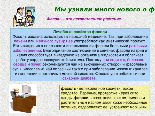 Мы узнали много нового о фасоли Фасоль – это лекарственное растение. Лечебные свойства фасоли Фасоль издавна используют в народной медицине. Так, при заболевании печени или желчного пузыря  ее употребляют как диетический продукт. Есть сведения о полезности использования фасоли больными раковыми  заболеваниями . Благоприятное соотношение в семенах фасоли натрия и калия способствует выведению из организма жидкостей и облегчает работу сердечнососудистой системы. Поэтому при водянке, болезнях сердца и почек рекомендуется чай из высушенных створок и фасолевые супы. Фасолевый чай полезный также при заболевании мочевых каналов и скоплении в организме мочевой кислоты. Фасоль употребляют и при сахарном диабете . фасоль - великолепное косметическое средство. Вареные, протертые через сито плоды фасоли в сочетании с соком, лимона и растительным маслом дают коже необходимое питание, оздоровляют ее, устраняют морщины. 