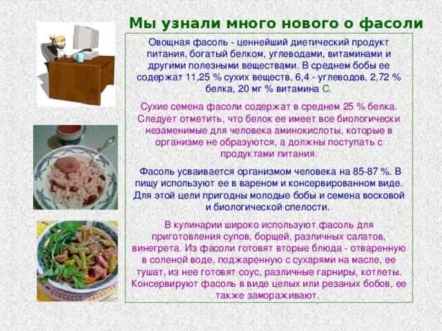 Мы узнали много нового о фасоли Овощная фасоль - ценнейший диетический продукт питания, богатый белком, углеводами, витаминами и другими полезными веществами. В среднем бобы ее содержат 11,25 % сухих веществ, 6,4 - углеводов, 2,72 % белка, 20 мг % витамина С. Сухие семена фасоли содержат в среднем 25 % белка. Следует отметить, что белок ее имеет все биологически незаменимые для человека аминокислоты, которые в организме не образуются, а должны поступать с продуктами питания.  Фасоль усваивается организмом человека на 85-87 %. В пищу используют ее в вареном и консервированном виде. Для этой цели пригодны молодые бобы и семена восковой и биологической спелости.  В кулинарии широко используют фасоль для приготовления супов, борщей, различных салатов, винегрета. Из фасоли готовят вторые блюда - отваренную в соленой воде, поджаренную с сухарями на масле, ее тушат, из нее готовят соус, различные гарниры, котлеты. Консервируют фасоль в виде целых или резаных бобов, ее также замораживают. 