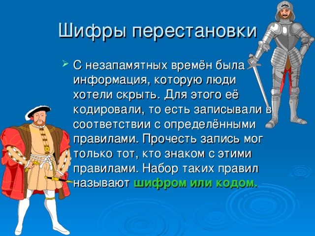 Шифры перестановки С незапамятных времён была информация, которую люди хотели скрыть. Для этого её кодировали, то есть записывали в соответствии с определёнными правилами. Прочесть запись мог только тот, кто знаком с этими правилами. Набор таких правил называют шифром или кодом. 