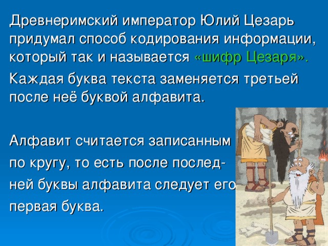  Древнеримский император Юлий Цезарь придумал способ кодирования информации, который так и называется «шифр Цезаря».   Каждая буква текста заменяется третьей после неё буквой алфавита.  Алфавит считается записанным  по кругу, то есть после послед-  ней буквы алфавита следует его  первая буква. 
