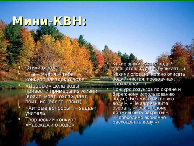 Стихи о воде «Ты – мне, я – тебе» – конкурс загадок о воде «Добрые» дела воды – привести примеры из жизни (возит, моет, охлаждает, поит, исцеляет, гасит) «Хитрые вопросы» – задает учитель Творческий конкурс «Расскажи о воде» Какие звуки издает вода? (плещется, журчит, булькает…) Какими словами можно описать воду? (чистая, прозрачная, прохладная…) Конкурс лозунгов по охране и бережному использованию воды («Берегите питьевую воду!», «Не загрязняйте озера!», «Краны в доме должны быть закрыты!», «Необходимо экономно расходовать воду!»)