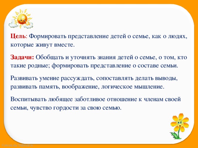 Цель :  Формировать представление детей о семье, как о людях, которые живут вместе. Задачи:   Обобщать и уточнять знания детей о семье, о том, кто такие родные; формировать представление о составе семьи. Развивать умение рассуждать, сопоставлять делать выводы, развивать память, воображение, логическое мышление. Воспитывать любящее заботливое отношение к членам своей семьи, чувство гордости за свою семью. 