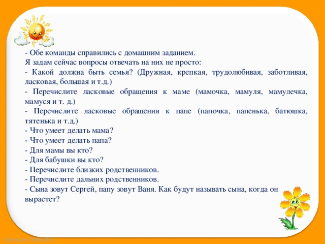 - Обе команды справились с домашним заданием. Я задам сейчас вопросы отвечать на них не просто: - Какой должна быть семья? (Дружная, крепкая, трудолюбивая, заботливая, ласковая, большая и т.д.) - Перечислите ласковые обращения к маме (мамочка, мамуля, мамулечка, мамуся и т. д.) - Перечислите ласковые обращения к папе (папочка, папенька, батюшка, тятенька и т.д.) - Что умеет делать мама? - Что умеет делать папа? - Для мамы вы кто? - Для бабушки вы кто? - Перечислите близких родственников. - Перечислите дальних родственников. - Сына зовут Сергей, папу зовут Ваня. Как будут называть сына, когда он вырастет? 
