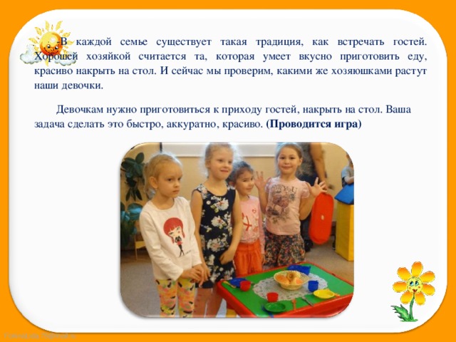 -В каждой семье существует такая традиция, как встречать гостей. Хорошей хозяйкой считается та, которая умеет вкусно приготовить еду, красиво накрыть на стол. И сейчас мы проверим, какими же хозяюшками растут наши девочки. Девочкам нужно приготовиться к приходу гостей, накрыть на стол. Ваша задача сделать это быстро, аккуратно, красиво. (Проводится игра) 