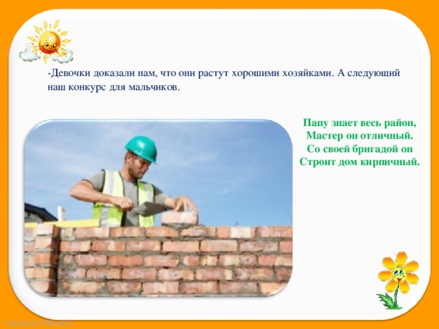 -Девочки доказали нам, что они растут хорошими хозяйками. А следующий наш конкурс для мальчиков. Папу знает весь район,  Мастер он отличный.  Со своей бригадой он  Строит дом кирпичный. 