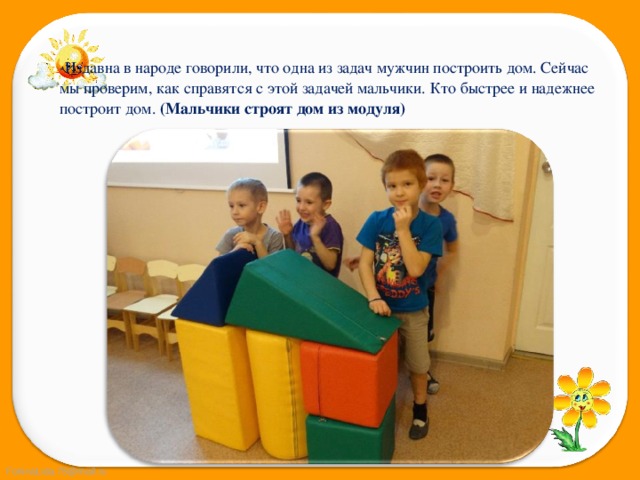 -Издавна в народе говорили, что одна из задач мужчин построить дом. Сейчас мы проверим, как справятся с этой задачей мальчики. Кто быстрее и надежнее построит дом. (Мальчики строят дом из модуля) 