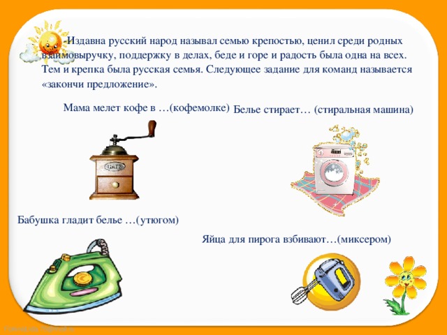 -Издавна русский народ называл семью крепостью, ценил среди родных взаимовыручку, поддержку в делах, беде и горе и радость была одна на всех. Тем и крепка была русская семья. Следующее задание для команд называется «закончи предложение». Мама мелет кофе в …(кофемолке) Белье стирает… (стиральная машина) Бабушка гладит белье …(утюгом) Яйца для пирога взбивают…(миксером) 
