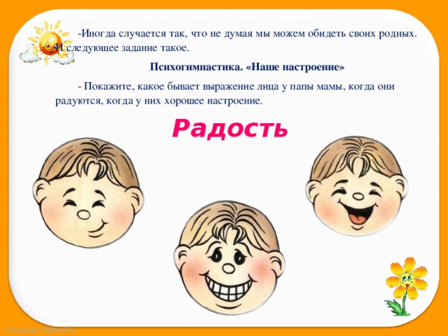 -Иногда случается так, что не думая мы можем обидеть своих родных. И следующее задание такое. Психогимнастика. «Наше настроение» - Покажите, какое бывает выражение лица у папы мамы, когда они радуются, когда у них хорошее настроение. Радость 