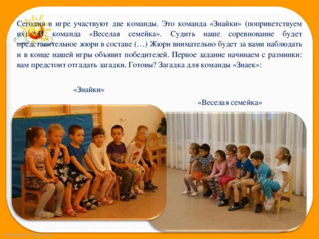 Сегодня в игре участвуют две команды. Это команда «Знайки» (поприветствуем их). И команда «Веселая семейка». Судить наше соревнование будет представительное жюри в составе (…) Жюри внимательно будет за вами наблюдать и в конце нашей игры объявит победителей. Первое задание начинаем с разминки: вам предстоит отгадать загадки. Готовы? Загадка для команды «Знаек»: «Знайки» «Веселая семейка» 