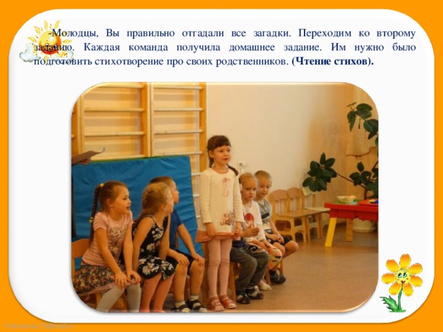 -Молодцы, Вы правильно отгадали все загадки. Переходим ко второму заданию. Каждая команда получила домашнее задание. Им нужно было подготовить стихотворение про своих родственников. (Чтение стихов). 