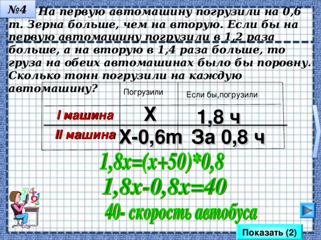 № 3  Автобус проходит расстояние от города до села за 1,8 ч, а легковой автомобиль- за 0,8 ч. Найдите скорость автобуса, если известно, что она меньше скорость легковой машины на 50 км/ч Время V Х 1,8 ч Автобус За 0,8 ч Х+50 Автомоб. Математика 6 класс. Н.Я.Виленкин. № 1321. Сделайте клик на кнопку «Показать» 2 раза. Показать (2) 8