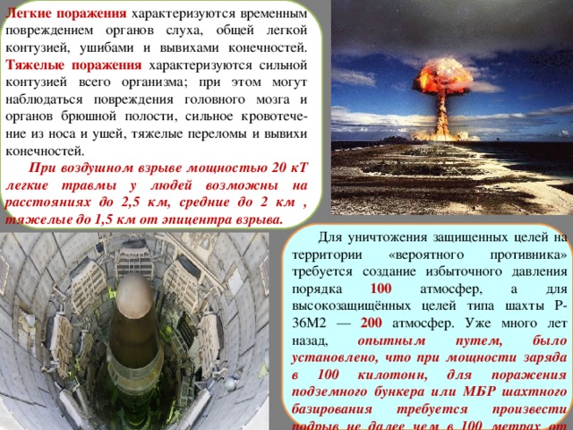 Легкие поражения характеризуются временным повреждением органов слуха, общей легкой контузией, ушибами и вывихами конечностей. Тяжелые поражения характеризуются сильной контузией всего организма; при этом могут наблюдаться повреждения головного мозга и органов брюшной полости, сильное кровотече-ние из носа и ушей, тяжелые переломы и вывихи конечностей.  При воздушном взрыве мощностью 20 кТ легкие травмы у людей возможны на расстояниях до 2,5 км, средние до 2 км , тяжелые до 1,5 км от эпицентра взрыва.  Для уничтожения защищенных целей на территории «вероятного противника» требуется создание избыточного давления порядка 100  атмосфер, а для высокозащищённых целей типа шахты Р-36М2 — 200  атмосфер. Уже много лет назад, опытным путем, было установлено, что при мощности заряда в 100 килотонн, для поражения подземного бункера или МБР шахтного базирования требуется произвести подрыв не далее чем в 100 метрах от цели.  