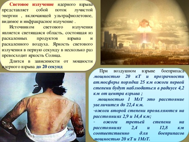 Световое излучение ядерного взрыва представляет собой поток лучистой энергии , включающей ультрафиолетовое, видимое и инфракрасное излучение . Источником светового излучения является светящаяся область, состоящая из раскаленных продуктов взрыва и раскаленного воздуха. Яркость светового излучения в первую секунду в несколько раз превосходит яркость Солнца. Длится в зависимости от мощности ядерного взрыва до 20 секунд  При воздушном взрыве боеприпаса мощностью 20 кТ и прозрачности атмосферы порядка 25 км ожоги первой степени будут наблюдаться в радиусе 4,2 км от центра взрыва ;  мощностью 1 МгТ это расстояние увеличится до 22,4 км. ожоги второй степени проявляются на расстояниях 2,9 и 14,4 км;  ожоги третьей степени на расстояниях 2,4 и 12,8 км соответственно для боеприпасов мощностью 20 кТ и 1МгТ. 